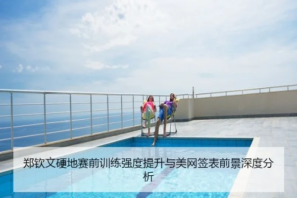 郑钦文硬地赛前训练强度提升与美网签表前景深度分析