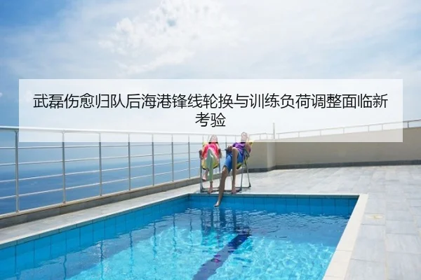 武磊伤愈归队后海港锋线轮换与训练负荷调整面临新考验