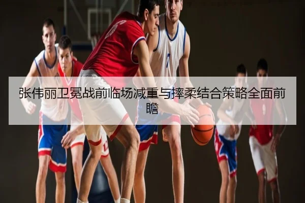 张伟丽卫冕战前临场减重与摔柔结合策略全面前瞻