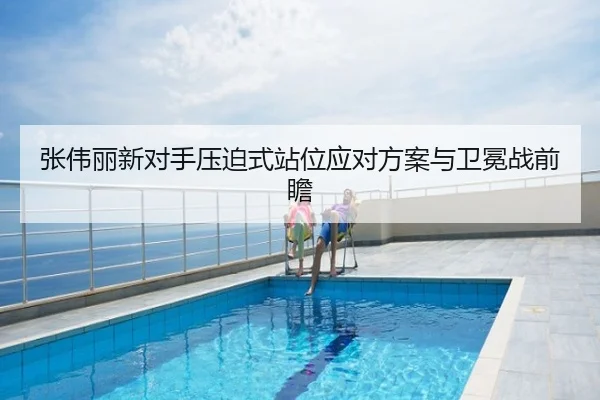 张伟丽新对手压迫式站位应对方案与卫冕战前瞻